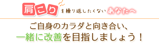 肩こりを繰り返したくないなあなたへ　ご自身のカラダと向き合い、一緒に改善を目指しましょう！